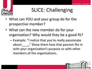 SLICE: Challenging
• What can YOU and your group do for the
  prospective member?
• What can the new member do for your
  organization? Why would they be a good fit?
  – Example: “I notice that you’re really passionate
    about____,” Show them how that passion fits in
    with your organization’s purpose or with other
    members of the organizations.
 