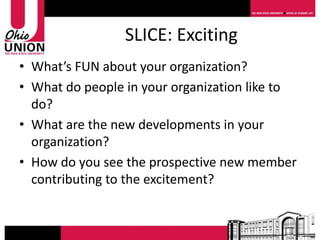 SLICE: Exciting
• What’s FUN about your organization?
• What do people in your organization like to
  do?
• What are the new developments in your
  organization?
• How do you see the prospective new member
  contributing to the excitement?
 