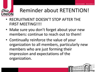 Reminder about RETENTION!
• RECRUITMENT DOESN’T STOP AFTER THE
  FIRST MEETING!!!!
• Make sure you don’t forget about your new
  members: continue to reach out to them!
• Continually reinforce the value of your
  organization to all members, particularly new
  members who are just forming their
  impression and expectations of the
  organization.
 