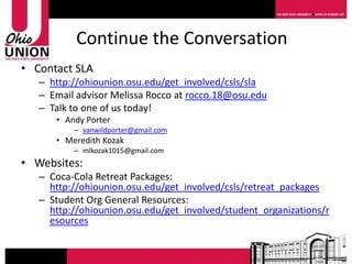 Continue the Conversation
• Contact SLA
   – http://ohiounion.osu.edu/get_involved/csls/sla
   – Email advisor Melissa Rocco at rocco.18@osu.edu
   – Talk to one of us today!
      • Andy Porter
          – vanwildporter@gmail.com
      • Meredith Kozak
          – mlkozak1015@gmail.com
• Websites:
   – Coca-Cola Retreat Packages:
     http://ohiounion.osu.edu/get_involved/csls/retreat_packages
   – Student Org General Resources:
     http://ohiounion.osu.edu/get_involved/student_organizations/r
     esources
 