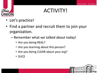ACTIVITY!
• Let’s practice!
• Find a partner and recruit them to join your
  organization.
  – Remember what we talked about today!
     •   Are you being REAL?
     •   Are you learning about this person?
     •   Are you being CLEAR about your org?
     •   SLICE
 