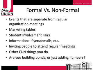 Formal Vs. Non-Formal
• Events that are separate from regular
  organization meetings
• Marketing tables
• Student Involvement Fairs
• Informational flyers/emails, etc.
• Inviting people to attend regular meetings
• Other FUN things you do
• Are you building bonds, or just adding numbers?
 