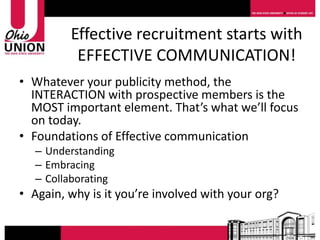 Effective recruitment starts with
          EFFECTIVE COMMUNICATION!
• Whatever your publicity method, the
  INTERACTION with prospective members is the
  MOST important element. That’s what we’ll focus
  on today.
• Foundations of Effective communication
   – Understanding
   – Embracing
   – Collaborating
• Again, why is it you’re involved with your org?
 