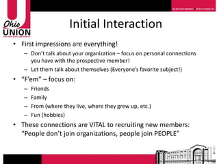 Initial Interaction
• First impressions are everything!
   – Don’t talk about your organization – focus on personal connections
     you have with the prospective member!
   – Let them talk about themselves (Everyone’s favorite subject!)
• “F’em” – focus on:
   –   Friends
   –   Family
   –   From (where they live, where they grew up, etc.)
   –   Fun (hobbies)
• These connections are VITAL to recruiting new members:
  “People don’t join organizations, people join PEOPLE”
 