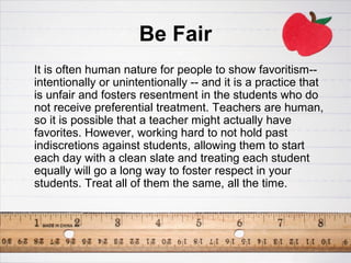 Be Fair
It is often human nature for people to show favoritism--
intentionally or unintentionally -- and it is a practice that
is unfair and fosters resentment in the students who do
not receive preferential treatment. Teachers are human,
so it is possible that a teacher might actually have
favorites. However, working hard to not hold past
indiscretions against students, allowing them to start
each day with a clean slate and treating each student
equally will go a long way to foster respect in your
students. Treat all of them the same, all the time.
 