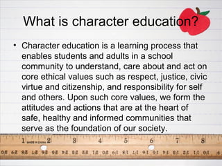 What is character education?
• Character education is a learning process that
  enables students and adults in a school
  community to understand, care about and act on
  core ethical values such as respect, justice, civic
  virtue and citizenship, and responsibility for self
  and others. Upon such core values, we form the
  attitudes and actions that are at the heart of
  safe, healthy and informed communities that
  serve as the foundation of our society.
 
