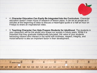•   4. Character Education Can Easily Be Integrated Into the Curriculum. Character
    education doesn’t mean hours of research of lesson plans. It can be as simple as 5
    minutes at the beginning of class to discuss a meaningful quote or a half an hour on
    Fridays to share an inspirational video.

•   5. Teaching Character Can Help Prepare Students for Adulthood. The students in
    your classroom will be the adults who shape our society in future years. While it is
    important that they graduate intellectually educated, the value of your students
    becoming citizens who interact in the world with kindness, respect, integrity, and
    moral behavior is also an important factor in their development.
 