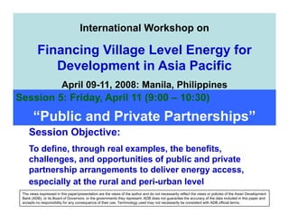 AEPC
                         Alternative Energy Promotion Centre
                             International Workshop on
                         Making Renewable Energy Mainstream Supply to Rural Areas
           Financing Village Level Energy for
              Development in Asia Pacific
                          April 09-11, 2008: Manila, Philippines
Session 5: Friday, April 11 (9:00 – 10:30)
        “Public and Private Partnerships”
       Session Objective:
       To define, through real examples, the benefits,
       challenges, and opportunities of public and private
       partnership arrangements to deliver energy access,
       especially at the rural and peri-urban level
  The views expressed in this paper/presentation are the views of the author and do not necessarily reflect the views or policies of the Asian Development
  Bank (ADB), or its Board of Governors, or the governments they represent. ADB does not guarantee the accuracy of the data included in this paper and
  accepts no responsibility for any consequence of their use. Terminology used may not necessarily be consistent with ADB official terms.
 