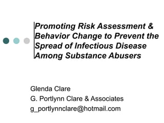 Promoting Risk Assessment &
Behavior Change to Prevent the
Spread of Infectious Disease
Among Substance Abusers
Glenda Clare
G. Portlynn Clare & Associates
g_portlynnclare@hotmail.com
 