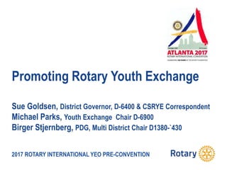2017 ROTARY INTERNATIONAL YEO PRE-CONVENTION
Promoting Rotary Youth Exchange
Sue Goldsen, District Governor, D-6400 & CSRYE Correspondent
Michael Parks, Youth Exchange Chair D-6900
Birger Stjernberg, PDG, Multi District Chair D1380-`430
 
