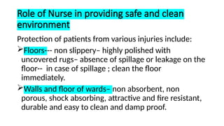 Role of Nurse in providing safe and clean
environment
Protection of patients from various injuries include:
Floors--- non slippery– highly polished with
uncovered rugs– absence of spillage or leakage on the
floor-- in case of spillage ; clean the floor
immediately.
Walls and floor of wards– non absorbent, non
porous, shock absorbing, attractive and fire resistant,
durable and easy to clean and damp proof.
 