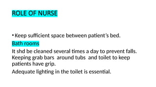 ROLE OF NURSE
•Keep sufficient space between patient’s bed.
Bath rooms
It shd be cleaned several times a day to prevent falls.
Keeping grab bars around tubs and toilet to keep
patients have grip.
Adequate lighting in the toilet is essential.
 