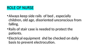 ROLE OF NURSE
•Always keep side rails of bed , especially
children, old age, disoriented unconscious from
falling.
•Rails of stair case is needed to protect the
patients.
•Electrical equipment shd be checked on daily
basis to prevent electrocution.
 