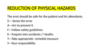 REDUCTION OF PHYSICAL HAZARDS
The envt should be safe for the patient and his attendants.
S--- Sense the error
A---Act to prevent it
F---Follow safety guidelines
E---Enquire into accidents // deaths
T---Take appropriate remedial measure
Y---Your responsibility
 