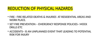 REDUCTION OF PHYSICAL HAZARDS
• FIRE– FIRE RELATED DEATHS & INJURIES AT RESIDENTIAL AREAS AND
WORK PLACE.
• SET FIRE PREVENTION – EMERGRNCY RESPONSE POLICIES– MOCK
DRILLS ETC
• ACCIDENTS– IS AN UNPLANNED EVENT THAT LEADING TO POTENTIAL
RISK FOR INJURY
 