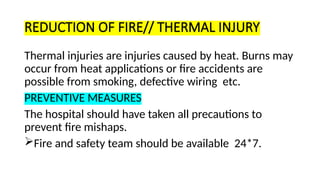 REDUCTION OF FIRE// THERMAL INJURY
Thermal injuries are injuries caused by heat. Burns may
occur from heat applications or fire accidents are
possible from smoking, defective wiring etc.
PREVENTIVE MEASURES
The hospital should have taken all precautions to
prevent fire mishaps.
Fire and safety team should be available 24*7.
 