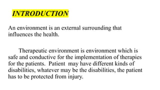 INTRODUCTION
An environment is an external surrounding that
influences the health.
Therapeutic environment is environment which is
safe and conductive for the implementation of therapies
for the patients. Patient may have different kinds of
disabilities, whatever may be the disabilities, the patient
has to be protected from injury.
 