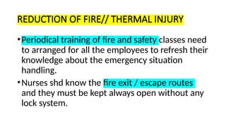REDUCTION OF FIRE// THERMAL INJURY
•Periodical training of fire and safety classes need
to arranged for all the employees to refresh their
knowledge about the emergency situation
handling.
•Nurses shd know the fire exit / escape routes
and they must be kept always open without any
lock system.
 