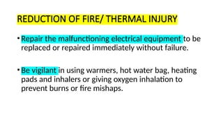 REDUCTION OF FIRE/ THERMAL INJURY
•Repair the malfunctioning electrical equipment to be
replaced or repaired immediately without failure.
•Be vigilant in using warmers, hot water bag, heating
pads and inhalers or giving oxygen inhalation to
prevent burns or fire mishaps.
 