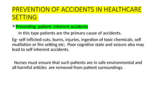PREVENTION OF ACCIDENTS IN HEALTHCARE
SETTING
Preventing patient- inherent accidents
In this type patients are the primary cause of accidents.
Eg- self inflicted cuts, burns, injuries, ingestion of toxic chemicals, self
mutilation or fire setting etc; Poor cognitive state and seizure also may
lead to self inherent accidents.
Nurses must ensure that such patients are in safe environmental and
all harmful articles are removed from patient surroundings.
 