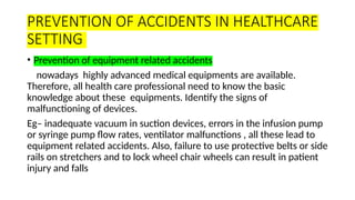 PREVENTION OF ACCIDENTS IN HEALTHCARE
SETTING
• Prevention of equipment related accidents
nowadays highly advanced medical equipments are available.
Therefore, all health care professional need to know the basic
knowledge about these equipments. Identify the signs of
malfunctioning of devices.
Eg– inadequate vacuum in suction devices, errors in the infusion pump
or syringe pump flow rates, ventilator malfunctions , all these lead to
equipment related accidents. Also, failure to use protective belts or side
rails on stretchers and to lock wheel chair wheels can result in patient
injury and falls
 