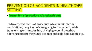 PREVENTION OF ACCIDENTS IN HEALTHCARE
SETTING
• Prevention of procedure related accidents
Follow correct steps of procedure while administering
medications, any kind of care giving to the patient, while
transferring or transporting, changing wound dressing,
applying comfort measures like heat and cold application etc.
 