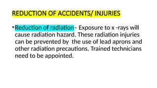 REDUCTION OF ACCIDENTS/ INJURIES
•Reduction of radiation– Exposure to x -rays will
cause radiation hazard. These radiation injuries
can be prevented by the use of lead aprons and
other radiation precautions. Trained technicians
need to be appointed.
 