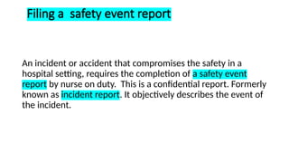 Filing a safety event report
An incident or accident that compromises the safety in a
hospital setting, requires the completion of a safety event
report by nurse on duty. This is a confidential report. Formerly
known as incident report. It objectively describes the event of
the incident.
 