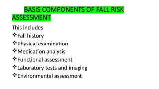 BASIS COMPONENTS OF FALL RISK
ASSESSMENT
This includes
Fall history
Physical examination
Medication analysis
Functional assessment
Laboratory tests and imaging
Environmental assessment
 