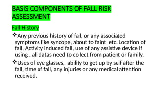 BASIS COMPONENTS OF FALL RISK
ASSESSMENT
Fall History
Any previous history of fall, or any associated
symptoms like syncope, about to faint etc. Location of
fall, Activity induced fall, use of any assistive device if
using , all datas need to collect from patient or family.
Uses of eye glasses, ability to get up by self after the
fall, time of fall, any injuries or any medical attention
received.
 
