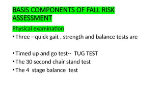 BASIS COMPONENTS OF FALL RISK
ASSESSMENT
Physical examination
•Three --quick gait , strength and balance tests are
•Timed up and go test-- TUG TEST
•The 30 second chair stand test
•The 4 stage balance test
 