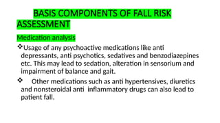 BASIS COMPONENTS OF FALL RISK
ASSESSMENT
Medication analysis
Usage of any psychoactive medications like anti
depressants, anti psychotics, sedatives and benzodiazepines
etc. This may lead to sedation, alteration in sensorium and
impairment of balance and gait.
 Other medications such as anti hypertensives, diuretics
and nonsteroidal anti inflammatory drugs can also lead to
patient fall.
 