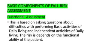 BASIS COMPONENTS OF FALL RISK
ASSESSMENT
Functional Assessment
•This is based on asking questions about
difficulties with performing Basic activities of
Daily living and independent activities of Daily
living. The risk is depends on the functional
ability of the patient.
 