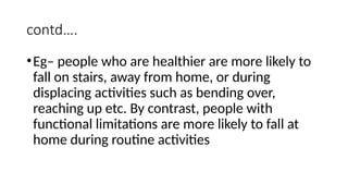 contd….
•Eg– people who are healthier are more likely to
fall on stairs, away from home, or during
displacing activities such as bending over,
reaching up etc. By contrast, people with
functional limitations are more likely to fall at
home during routine activities
 