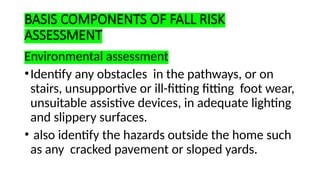 BASIS COMPONENTS OF FALL RISK
ASSESSMENT
Environmental assessment
•Identify any obstacles in the pathways, or on
stairs, unsupportive or ill-fitting fitting foot wear,
unsuitable assistive devices, in adequate lighting
and slippery surfaces.
• also identify the hazards outside the home such
as any cracked pavement or sloped yards.
 