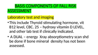 BASIS COMPONENTS OF FALL RISK
ASSESSMENT
Laboratory test and imaging
•This include Thyroid stimulating hormone, vit
B12 level, CBC. 25 – hydroxy vitamin D LEVEL,
and other lab test if clinically indicated.
• A DUAL – energy Xray absorptiometry scan shd
be done if bone mineral density has not been
assessed.
 