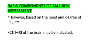 BASIS COMPONENTS OF FALL RISK
ASSESSMENT
•However, based on the need and degree of
injury
•CT, MRI of the brain may be indicated.
 