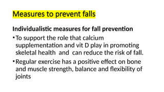 Measures to prevent falls
Individualistic measures for fall prevention
•To support the role that calcium
supplementation and vit D play in promoting
skeletal health and can reduce the risk of fall.
•Regular exercise has a positive effect on bone
and muscle strength, balance and flexibility of
joints
 