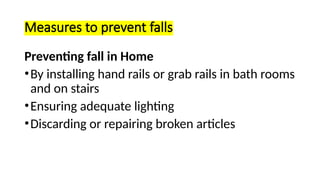 Measures to prevent falls
Preventing fall in Home
•By installing hand rails or grab rails in bath rooms
and on stairs
•Ensuring adequate lighting
•Discarding or repairing broken articles
 