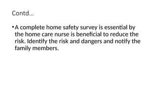 Contd…
•A complete home safety survey is essential by
the home care nurse is beneficial to reduce the
risk. Identify the risk and dangers and notify the
family members.
 
