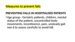 Measures to prevent falls
PREVENTING FALLS IN HOSPITALISED PATIENTS
•Age group– Geriatric patients, children, mental
status of the patient, uncontrolled body
movements, incontinence, pain, unsteady gait
nee d to assess carefully to avoid fall.
 