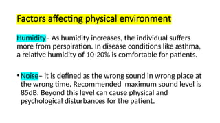 Factors affecting physical environment
Humidity– As humidity increases, the individual suffers
more from perspiration. In disease conditions like asthma,
a relative humidity of 10-20% is comfortable for patients.
• Noise– it is defined as the wrong sound in wrong place at
the wrong time. Recommended maximum sound level is
85dB. Beyond this level can cause physical and
psychological disturbances for the patient.
 