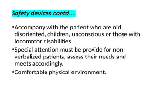 Safety devices contd….
•Accompany with the patient who are old,
disoriented, children, unconscious or those with
locomotor disabilities.
•Special attention must be provide for non-
verbalized patients, assess their needs and
meets accordingly.
•Comfortable physical environment.
 