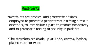 Restraints
•Restraints are physical and protective devices
employed to prevent a patient from harming himself
or others, to immobilize a part, to restrict the activity
and to promote a feeling of security in patients.
•The restraints are made up of linen, canvas, leather,
plastic metal or wood.
 