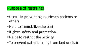 Purpose of restraints
•Useful in preventing injuries to patients or
others.
•Help to immobilize the part
•It gives safety and protection
•Helps to restrict the activity
•To prevent patient falling from bed or chair
 