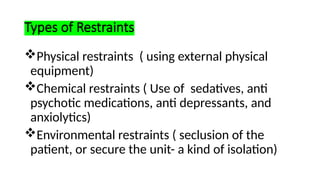Types of Restraints
Physical restraints ( using external physical
equipment)
Chemical restraints ( Use of sedatives, anti
psychotic medications, anti depressants, and
anxiolytics)
Environmental restraints ( seclusion of the
patient, or secure the unit- a kind of isolation)
 