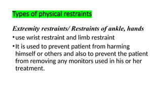 Types of physical restraints
Extremity restraints/ Restraints of ankle, hands
•use wrist restraint and limb restraint
•It is used to prevent patient from harming
himself or others and also to prevent the patient
from removing any monitors used in his or her
treatment.
 