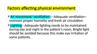 Factors affecting physical environment
Air movement/ ventilation--- Adequate ventilation--
maintain proper humidity and fresh air circulation.
Lighting– Adequate lighting needs to be maintained
during day and night in the patient’s room. Bright light
should be avoided because this make eye irritation of
some patients.
 