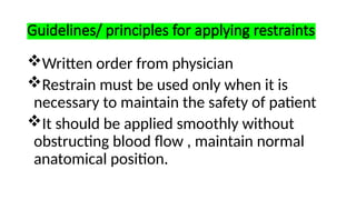 Guidelines/ principles for applying restraints
Written order from physician
Restrain must be used only when it is
necessary to maintain the safety of patient
It should be applied smoothly without
obstructing blood flow , maintain normal
anatomical position.
 