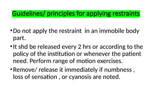 Guidelines/ principles for applying restraints
•Do not apply the restraint in an immobile body
part.
•It shd be released every 2 hrs or according to the
policy of the institution or whenever the patient
need. Perform range of motion exercises.
•Remove/ release it immediately if numbness ,
loss of sensation , or cyanosis are noted.
 